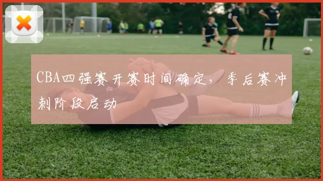 CBA四强赛开赛时间确定,季后赛冲刺阶段启动