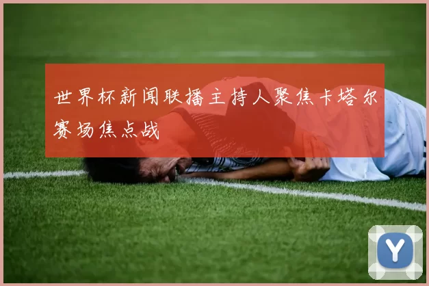 世界杯新闻联播主持人聚焦卡塔尔赛场焦点战