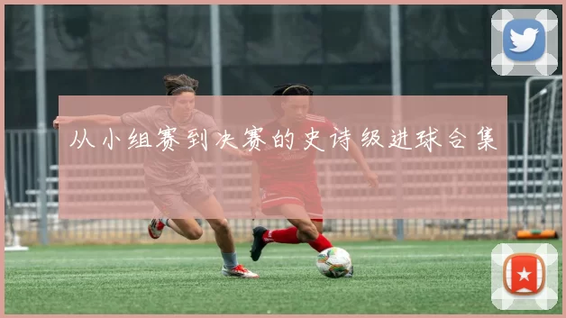 从小组赛到决赛的史诗级进球合集