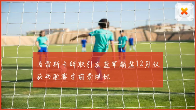 马雷斯卡辞职引发蓝军崩盘12月仅获两胜赛季前景堪忧