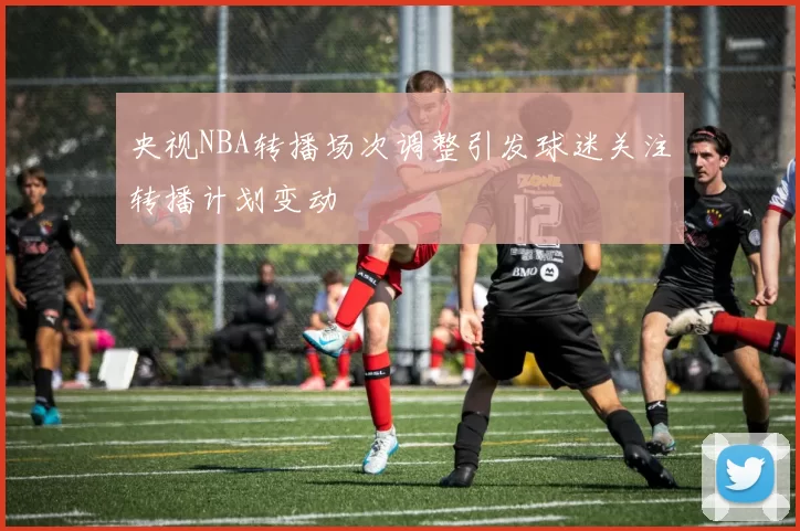 央视NBA转播场次调整引发球迷关注转播计划变动
