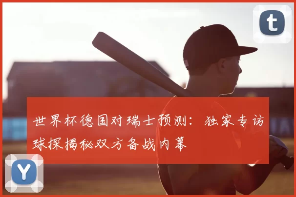 世界杯德国对瑞士预测：独家专访球探揭秘双方备战内幕