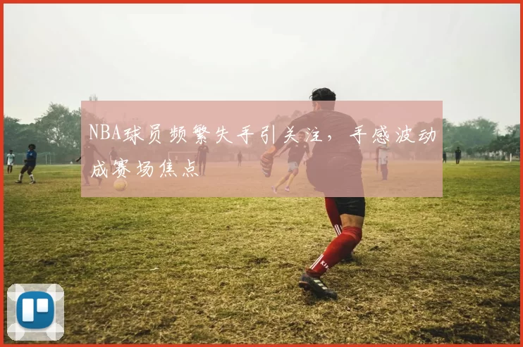 NBA球员频繁失手引关注，手感波动成赛场焦点