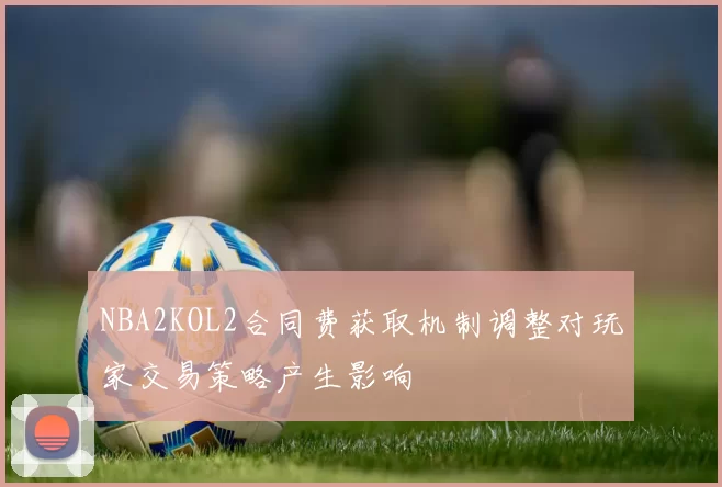 NBA2KOL2合同费获取机制调整对玩家交易策略产生影响