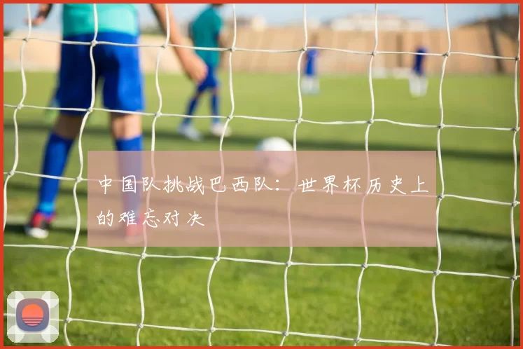 中国队挑战巴西队：世界杯历史上的难忘对决