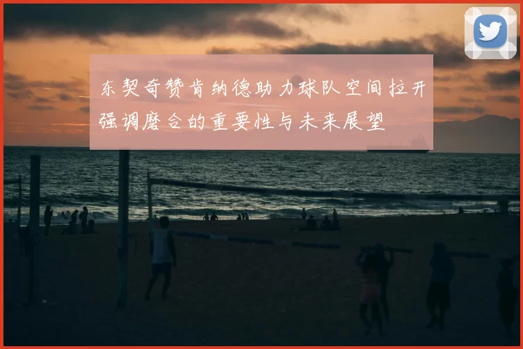 东契奇赞肯纳德助力球队空间拉开强调磨合的重要性与未来展望