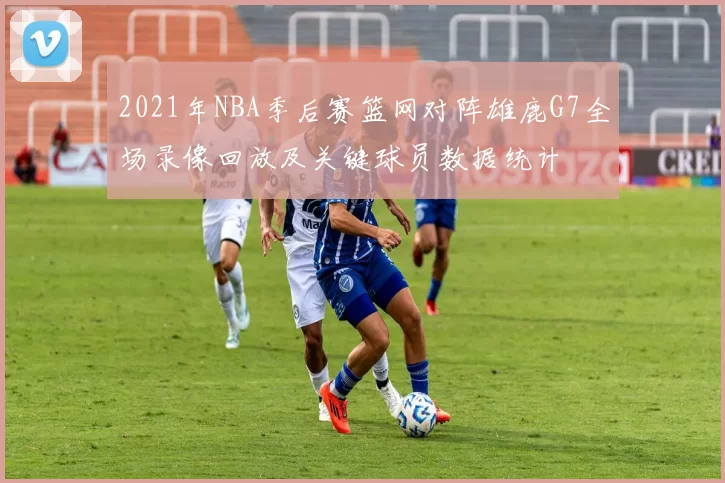 2021年NBA季后赛篮网对阵雄鹿G7全场录像回放及关键球员数据统计