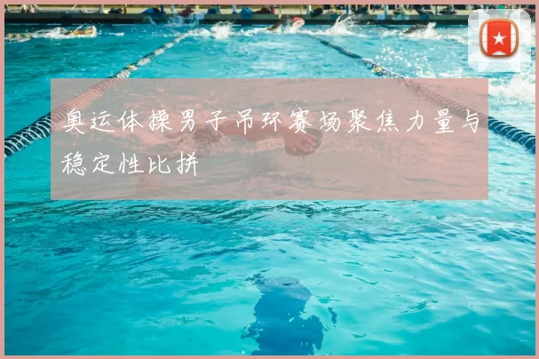 奥运体操男子吊环赛场聚焦力量与稳定性比拼