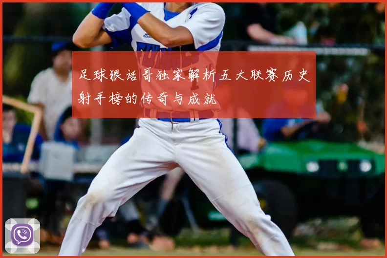 足球狠话哥独家解析五大联赛历史射手榜的传奇与成就