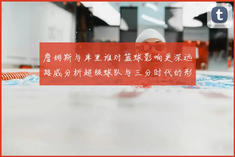 詹姆斯与库里谁对篮球影响更深远路威分析超级球队与三分时代的形成