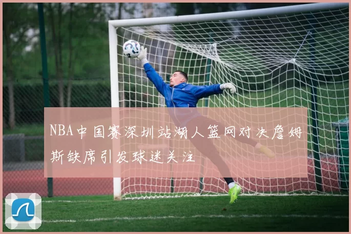 NBA中国赛深圳站湖人篮网对决詹姆斯缺席引发球迷关注