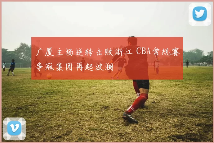 广厦主场逆转击败浙江 CBA常规赛争冠集团再起波澜