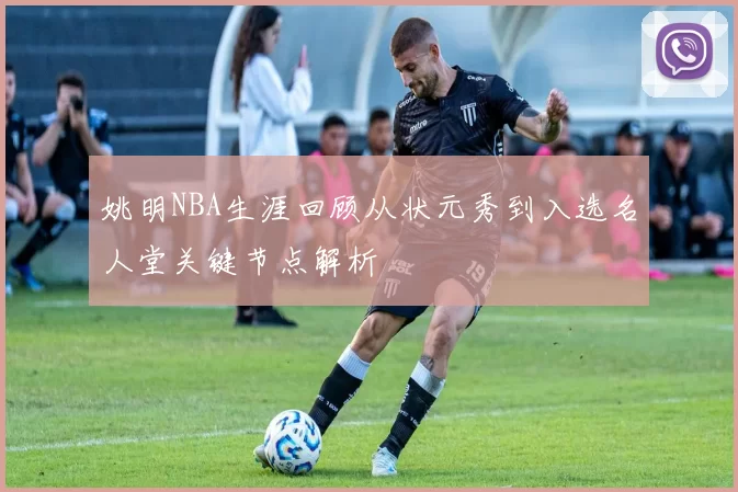姚明NBA生涯回顾从状元秀到入选名人堂关键节点解析