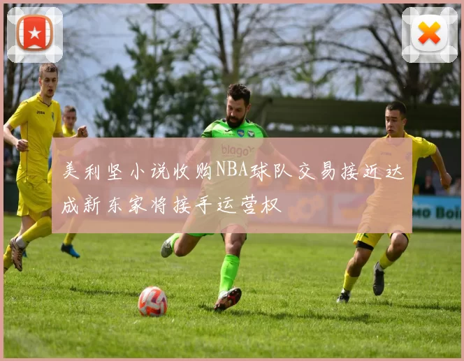 美利坚小说收购NBA球队交易接近达成新东家将接手运营权