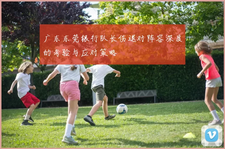 广东东莞银行队长伤退对阵容深度的考验与应对策略