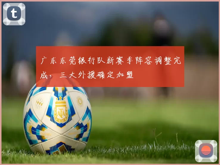 广东东莞银行队新赛季阵容调整完成，三大外援确定加盟