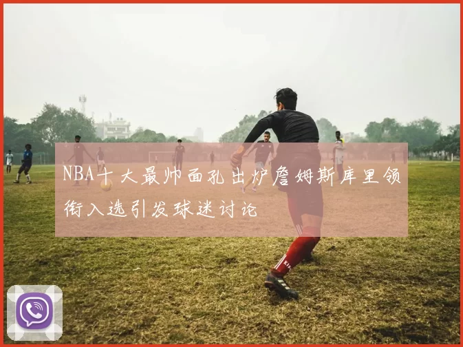 NBA十大最帅面孔出炉詹姆斯库里领衔入选引发球迷讨论