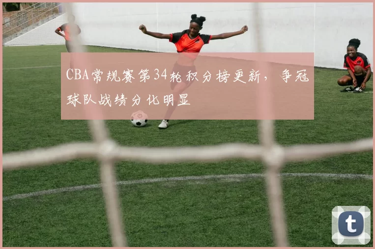 CBA常规赛第34轮积分榜更新,争冠球队战绩分化明显