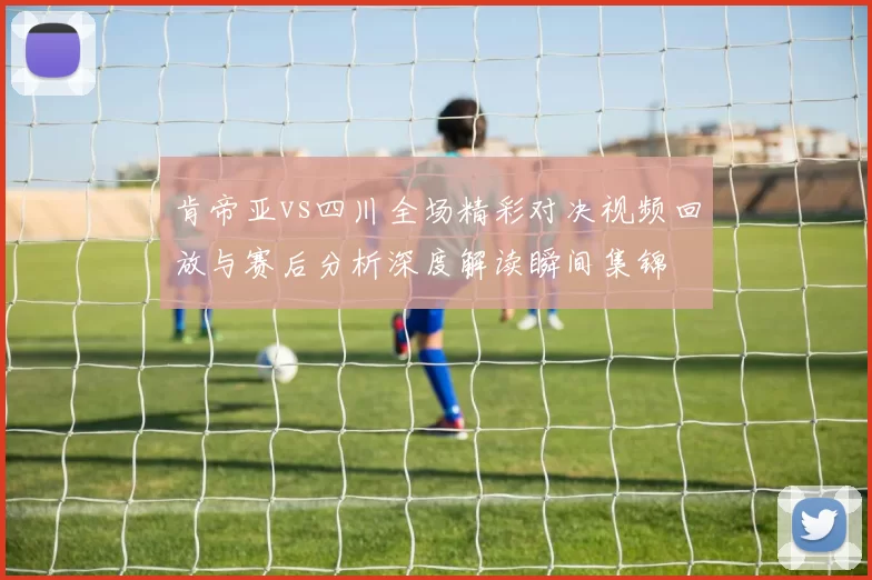 肯帝亚vs四川全场精彩对决视频回放与赛后分析深度解读瞬间集锦