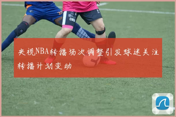 央视NBA转播场次调整引发球迷关注转播计划变动