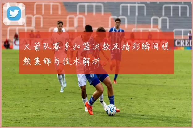 火箭队赛季扣篮次数及精彩瞬间视频集锦与技术解析