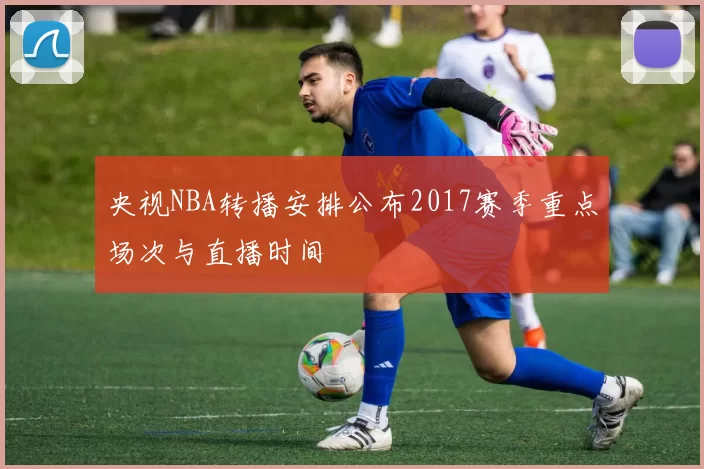 央视NBA转播安排公布2017赛季重点场次与直播时间