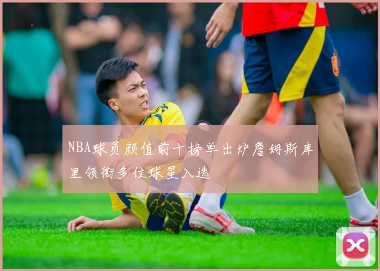 NBA球员颜值前十榜单出炉詹姆斯库里领衔多位球星入选