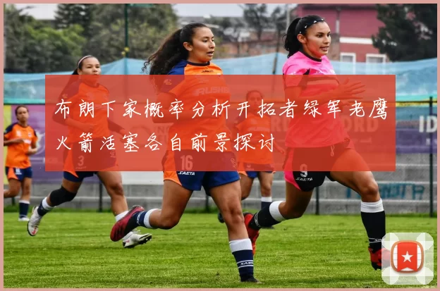 布朗下家概率分析开拓者绿军老鹰火箭活塞各自前景探讨