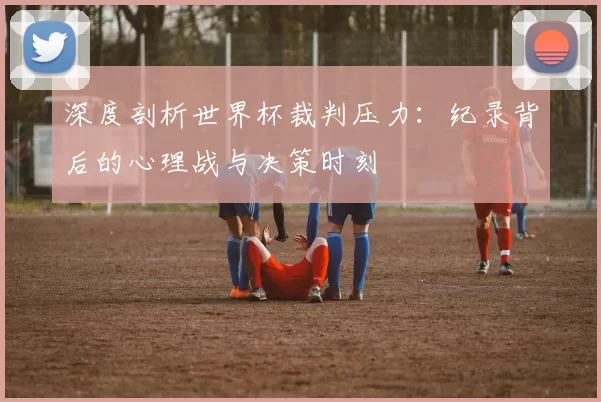 深度剖析世界杯裁判压力：纪录背后的心理战与决策时刻
