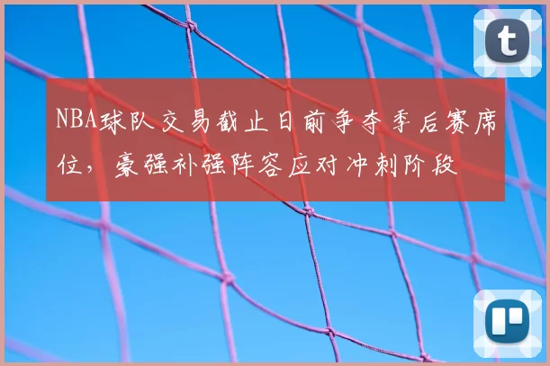 NBA球队交易截止日前争夺季后赛席位，豪强补强阵容应对冲刺阶段