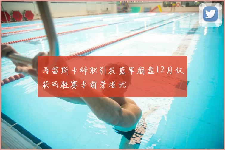 马雷斯卡辞职引发蓝军崩盘12月仅获两胜赛季前景堪忧