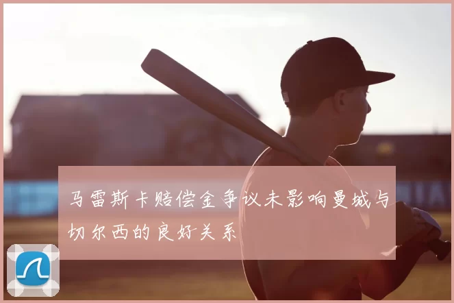 马雷斯卡赔偿金争议未影响曼城与切尔西的良好关系