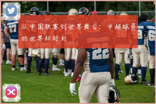 从中国联赛到世界舞台：中超球员的世界杯时刻