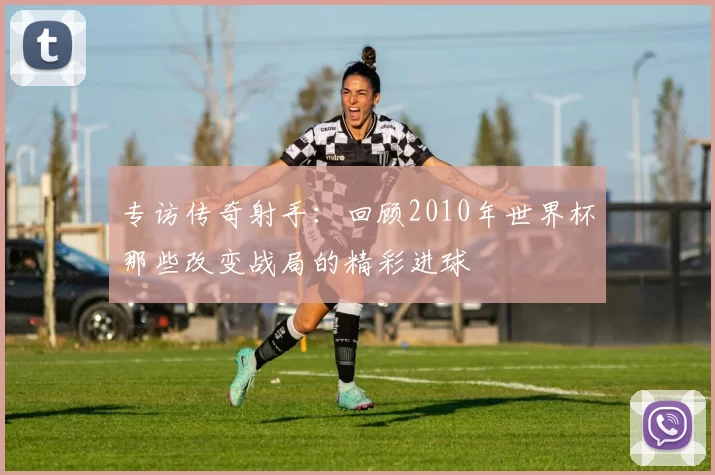 专访传奇射手:回顾2010年世界杯那些改变战局的精彩进球
