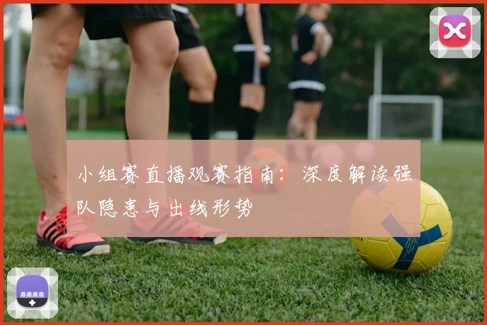 小组赛直播观赛指南：深度解读强队隐患与出线形势
