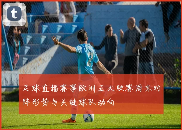 足球直播赛事欧洲五大联赛周末对阵形势与关键球队动向