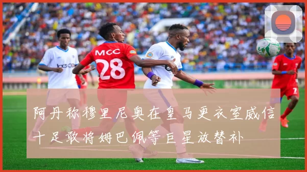 阿丹称穆里尼奥在皇马更衣室威信十足敢将姆巴佩等巨星放替补