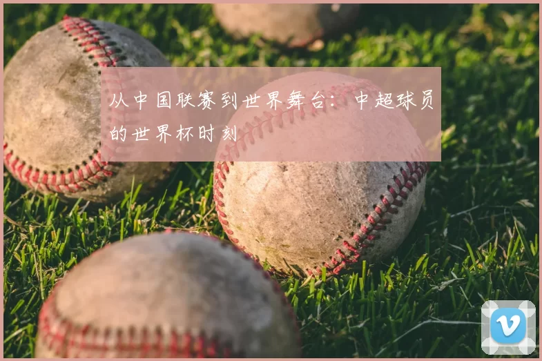 从中国联赛到世界舞台:中超球员的世界杯时刻