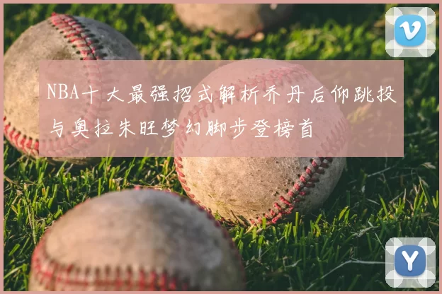 NBA十大最强招式解析乔丹后仰跳投与奥拉朱旺梦幻脚步登榜首