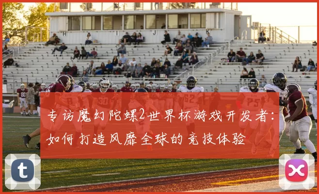 专访魔幻陀螺2世界杯游戏开发者：如何打造风靡全球的竞技体验