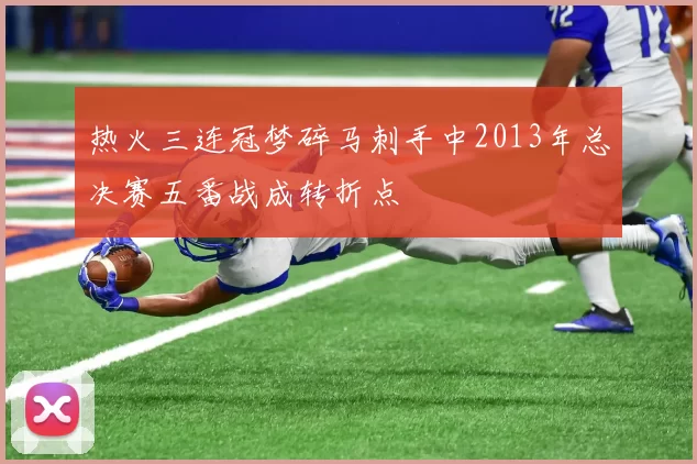 热火三连冠梦碎马刺手中2013年总决赛五番战成转折点