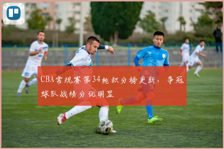 CBA常规赛第34轮积分榜更新，争冠球队战绩分化明显