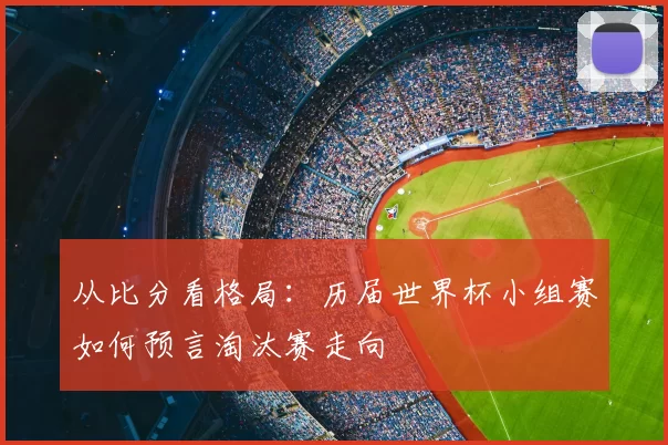 从比分看格局:历届世界杯小组赛如何预言淘汰赛走向
