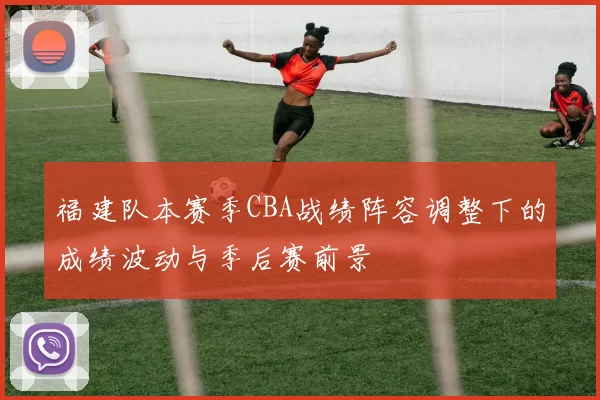 福建队本赛季CBA战绩阵容调整下的成绩波动与季后赛前景