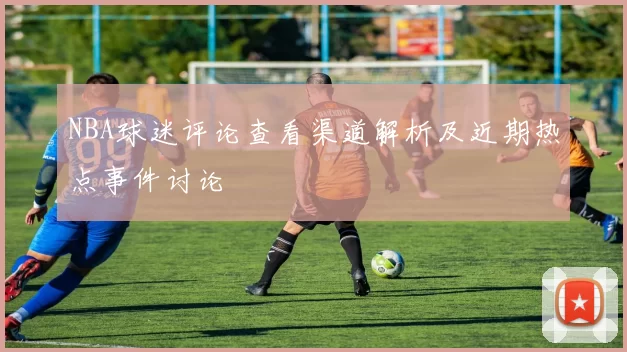 NBA球迷评论查看渠道解析及近期热点事件讨论