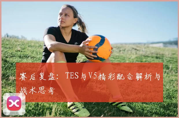 赛后复盘：TES与V5精彩配合解析与战术思考