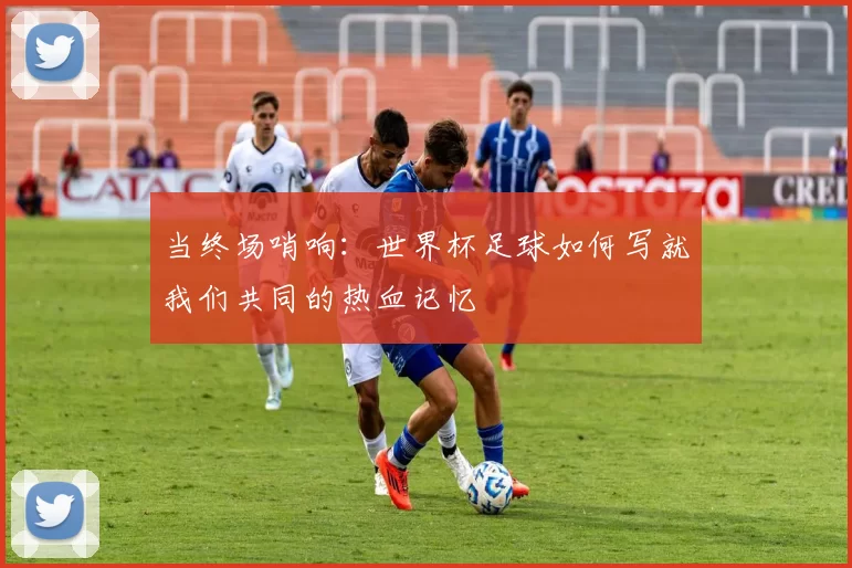 当终场哨响：世界杯足球如何写就我们共同的热血记忆