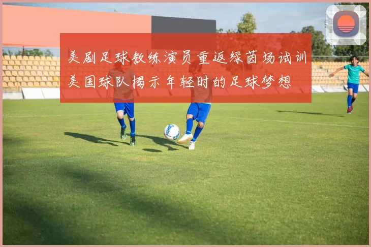 美剧足球教练演员重返绿茵场试训美国球队揭示年轻时的足球梦想