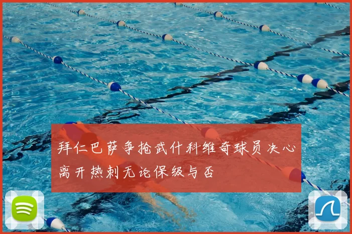 拜仁巴萨争抢武什科维奇球员决心离开热刺无论保级与否