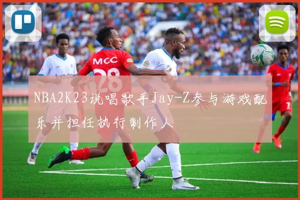 NBA2K23说唱歌手Jay-Z参与游戏配乐并担任执行制作人